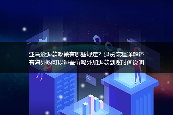 亚马逊退款政策有哪些规定？退货流程详解还有海外购可以退差价吗外加退款到账时间说明