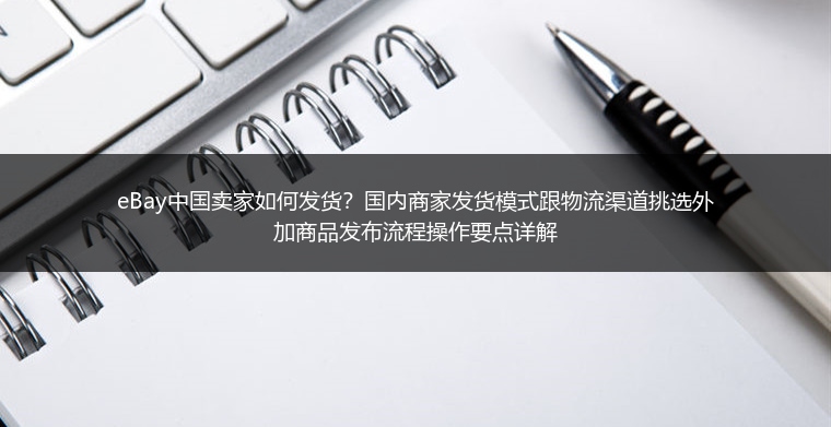eBay中国卖家如何发货？国内商家发货模式跟物流渠道挑选外加商品发布流程操作要点详解