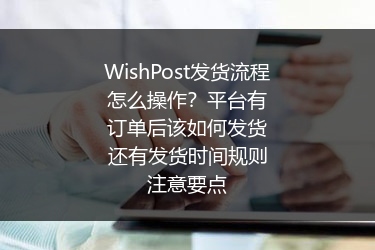 WishPost发货流程怎么操作？平台有订单后该如何发货还有发货时间规则注意要点