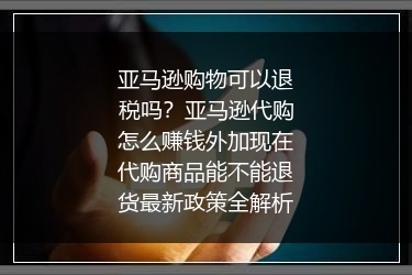 亚马逊购物可以退税吗？亚马逊代购怎么赚钱外加现在代购商品能不能退货最新政策全解析