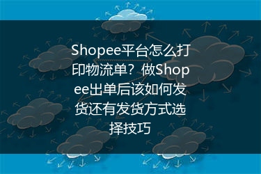 Shopee平台怎么打印物流单？做Shopee出单后该如何发货还有发货方式选择技巧