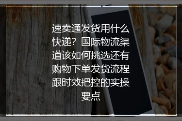 速卖通发货用什么快递？国际物流渠道该如何挑选还有购物下单发货流程跟时效把控的实操要点