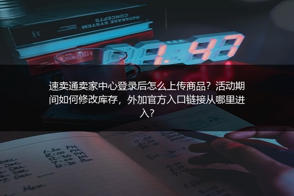 速卖通卖家中心登录后怎么上传商品？活动期间如何修改库存，外加官方入口链接从哪里进入？