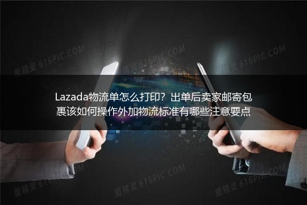 Lazada物流单怎么打印？出单后卖家邮寄包裹该如何操作外加物流标准有哪些注意要点
