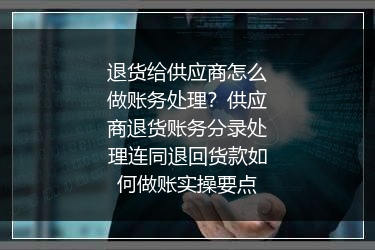 退货给供应商怎么做账务处理？供应商退货账务分录处理连同退回货款如何做账实操要点