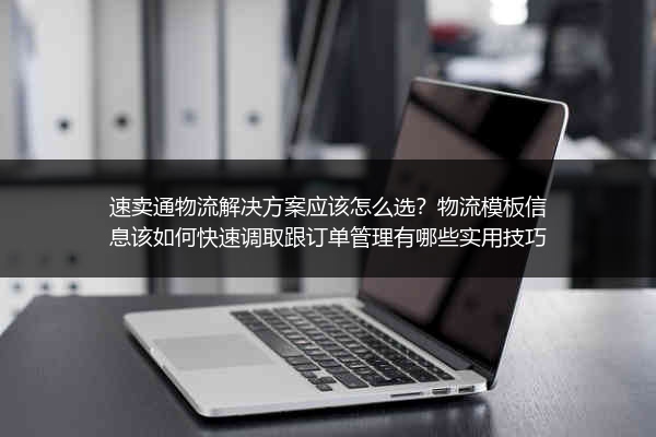 速卖通物流解决方案应该怎么选？物流模板信息该如何快速调取跟订单管理有哪些实用技巧