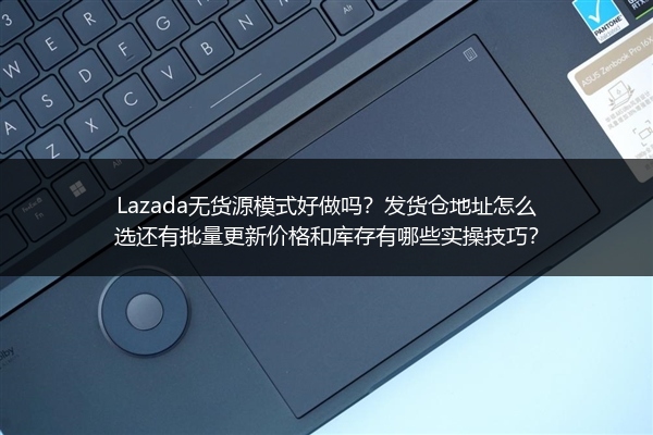 Lazada无货源模式好做吗？发货仓地址怎么选还有批量更新价格和库存有哪些实操技巧？