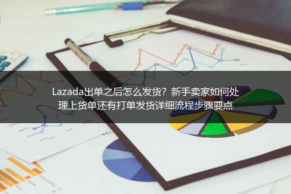 Lazada出单之后怎么发货？新手卖家如何处理上货单还有打单发货详细流程步骤要点