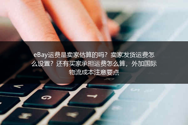 eBay运费是卖家估算的吗？卖家发货运费怎么设置？还有买家承担运费怎么算，外加国际物流成本注意要点