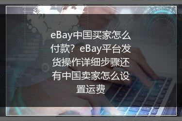 eBay中国买家怎么付款？eBay平台发货操作详细步骤还有中国卖家怎么设置运费