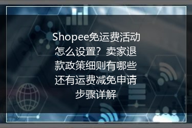 Shopee免运费活动怎么设置？卖家退款政策细则有哪些还有运费减免申请步骤详解