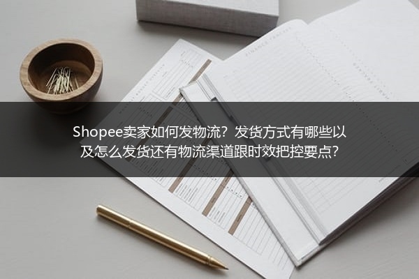 Shopee卖家如何发物流？发货方式有哪些以及怎么发货还有物流渠道跟时效把控要点？