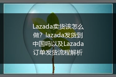 Lazada卖货该怎么做？lazada发货到中国吗以及Lazada订单发货流程解析