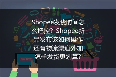 Shopee发货时间怎么把控？Shopee新品发布该如何操作还有物流渠道外加怎样发货更划算？