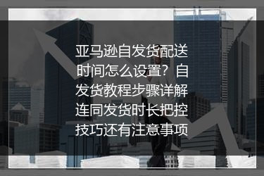 亚马逊自发货配送时间怎么设置？自发货教程步骤详解连同发货时长把控技巧还有注意事项