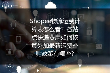 Shopee物流运费计算表怎么看？各站点快递费用如何核算外加最新运费补贴政策有哪些？