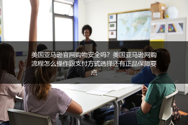 美国亚马逊官网购物安全吗？美国亚马逊网购流程怎么操作跟支付方式选择还有正品保障要点