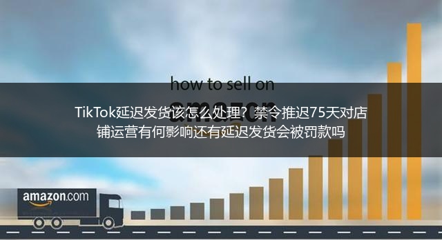 TikTok延迟发货该怎么处理？禁令推迟75天对店铺运营有何影响还有延迟发货会被罚款吗