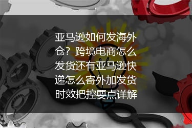 亚马逊如何发海外仓？跨境电商怎么发货还有亚马逊快递怎么寄外加发货时效把控要点详解