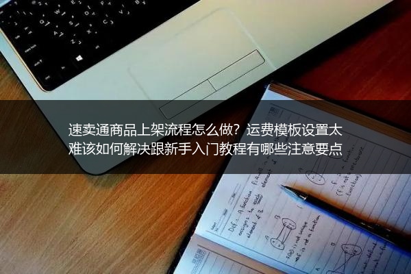 速卖通商品上架流程怎么做？运费模板设置太难该如何解决跟新手入门教程有哪些注意要点