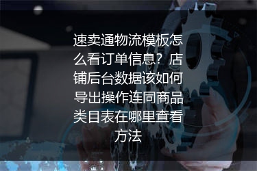 速卖通物流模板怎么看订单信息？店铺后台数据该如何导出操作连同商品类目表在哪里查看方法