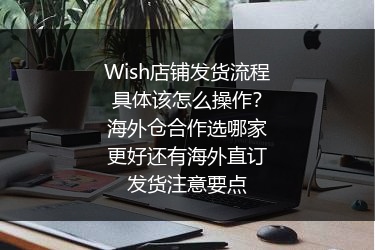 Wish店铺发货流程具体该怎么操作？海外仓合作选哪家更好还有海外直订发货注意要点