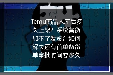 Temu商品入库后多久上架？系统备货加不了发货台如何解决还有首单备货单审批时间要多久