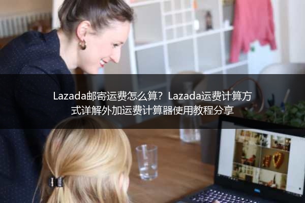 Lazada邮寄运费怎么算？Lazada运费计算方式详解外加运费计算器使用教程分享