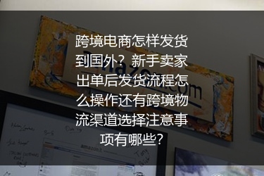 跨境电商怎样发货到国外？新手卖家出单后发货流程怎么操作还有跨境物流渠道选择注意事项有哪些？