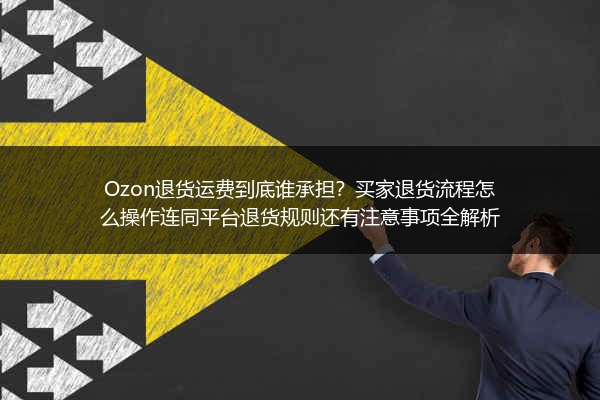 Ozon退货运费到底谁承担？买家退货流程怎么操作连同平台退货规则还有注意事项全解析