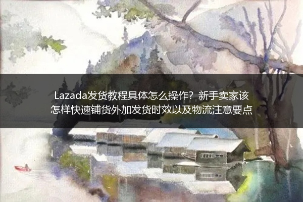 Lazada发货教程具体怎么操作？新手卖家该怎样快速铺货外加发货时效以及物流注意要点