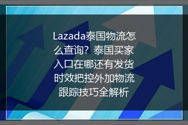 Lazada泰国物流怎么查询？泰国买家入口在哪还有发货时效把控外加物流跟踪技巧全解析