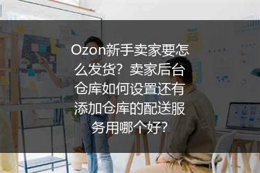 Ozon新手卖家要怎么发货？卖家后台仓库如何设置还有添加仓库的配送服务用哪个好？