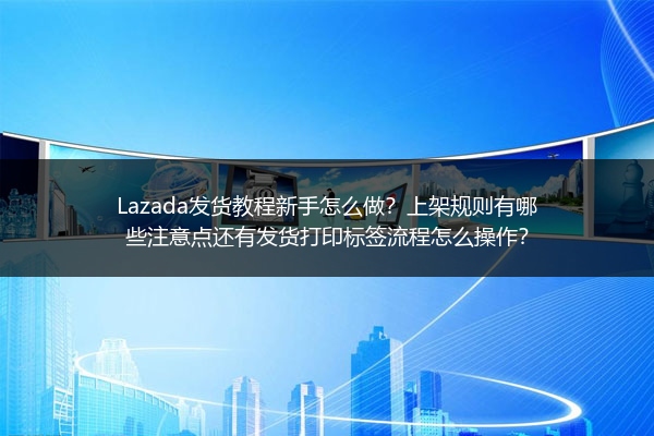 Lazada发货教程新手怎么做？上架规则有哪些注意点还有发货打印标签流程怎么操作？