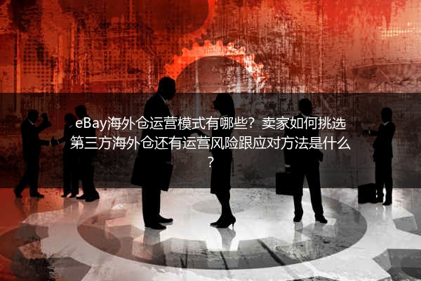 eBay海外仓运营模式有哪些？卖家如何挑选第三方海外仓还有运营风险跟应对方法是什么？