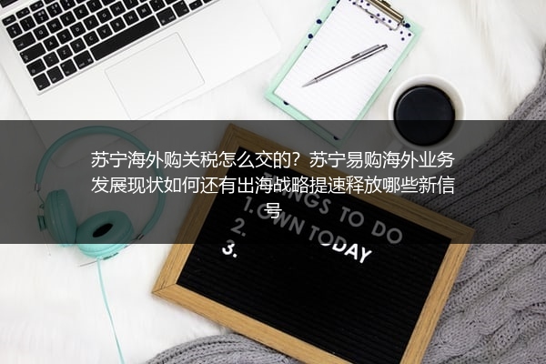 苏宁海外购关税怎么交的？苏宁易购海外业务发展现状如何还有出海战略提速释放哪些新信号