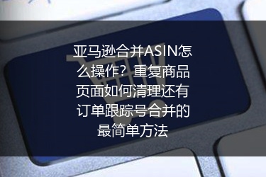 亚马逊合并ASIN怎么操作？重复商品页面如何清理还有订单跟踪号合并的最简单方法