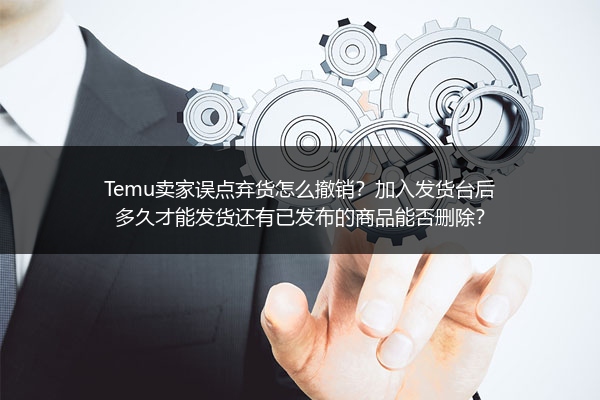 Temu卖家误点弃货怎么撤销？加入发货台后多久才能发货还有已发布的商品能否删除？