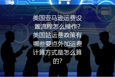 美国亚马逊运费设置流程怎么操作？美国站运费政策有哪些要点外加运费计算方式是怎么算的？