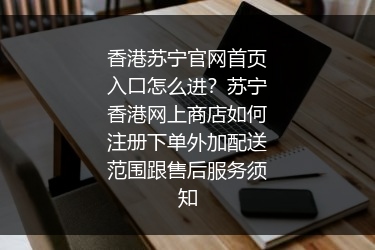 香港苏宁官网首页入口怎么进？苏宁香港网上商店如何注册下单外加配送范围跟售后服务须知