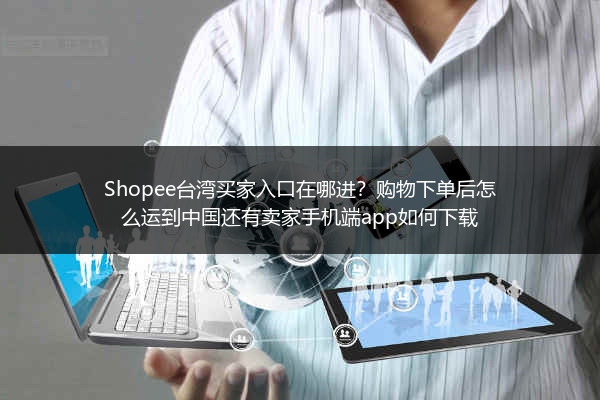 Shopee台湾买家入口在哪进？购物下单后怎么运到中国还有卖家手机端app如何下载