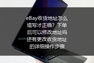 eBay收货地址怎么填写才正确？下单后可以修改地址吗还有更改收货地址的详细操作步骤