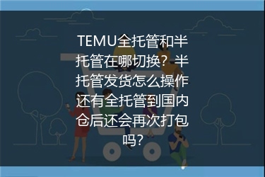 TEMU全托管和半托管在哪切换？半托管发货怎么操作还有全托管到国内仓后还会再次打包吗？
