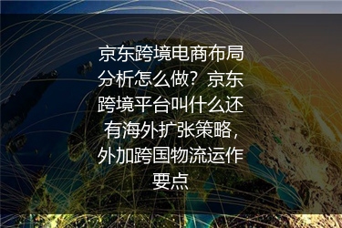 京东跨境电商布局分析怎么做？京东跨境平台叫什么还有海外扩张策略，外加跨国物流运作要点