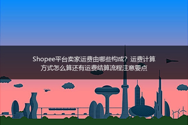 Shopee平台卖家运费由哪些构成？运费计算方式怎么算还有运费结算流程注意要点