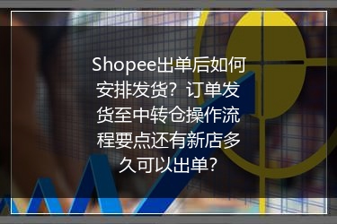 Shopee出单后如何安排发货？订单发货至中转仓操作流程要点还有新店多久可以出单？
