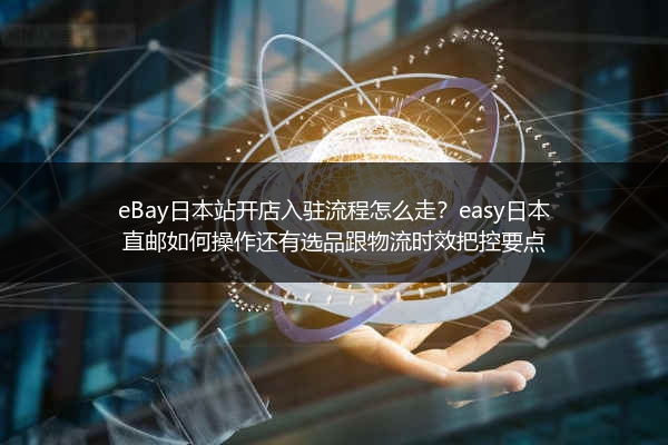 eBay日本站开店入驻流程怎么走？easy日本直邮如何操作还有选品跟物流时效把控要点