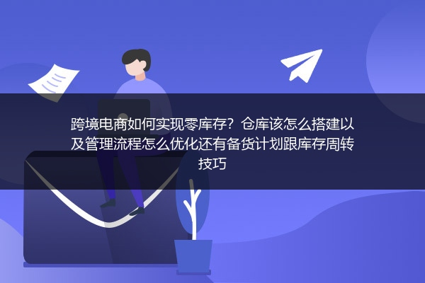 跨境电商如何实现零库存？仓库该怎么搭建以及管理流程怎么优化还有备货计划跟库存周转技巧