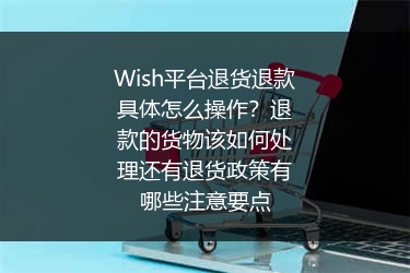 Wish平台退货退款具体怎么操作？退款的货物该如何处理还有退货政策有哪些注意要点