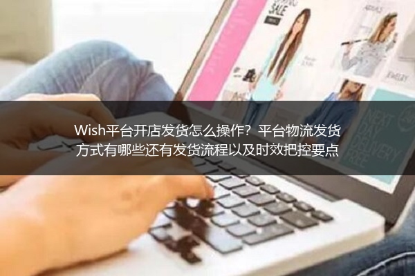 Wish平台开店发货怎么操作？平台物流发货方式有哪些还有发货流程以及时效把控要点